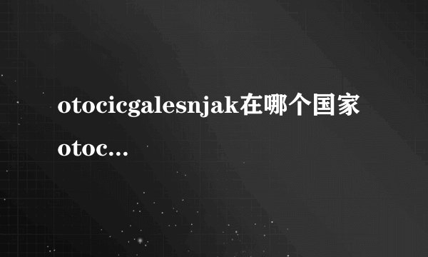 otocicgalesnjak在哪个国家 otocicgalesnjak在欧洲哪个国家