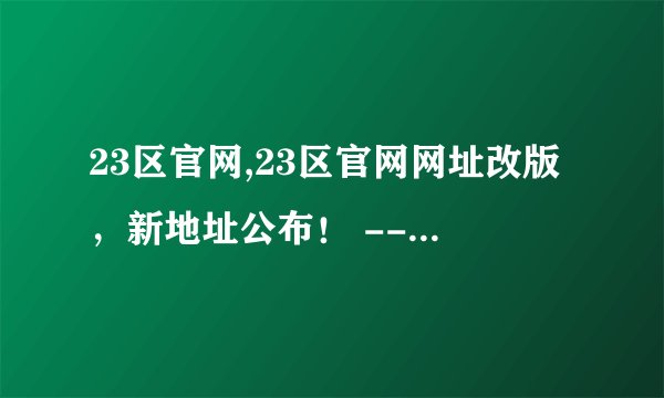 23区官网,23区官网网址改版，新地址公布！ -- 23区官网新地址正式发布