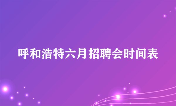 呼和浩特六月招聘会时间表