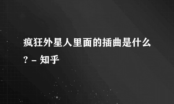 疯狂外星人里面的插曲是什么? - 知乎