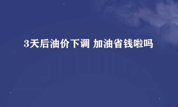 3天后油价下调 加油省钱啦吗
