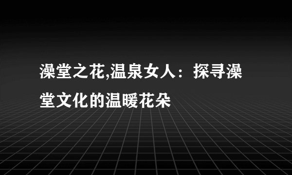 澡堂之花,温泉女人：探寻澡堂文化的温暖花朵
