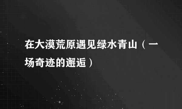 在大漠荒原遇见绿水青山（一场奇迹的邂逅）