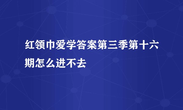 红领巾爱学答案第三季第十六期怎么进不去