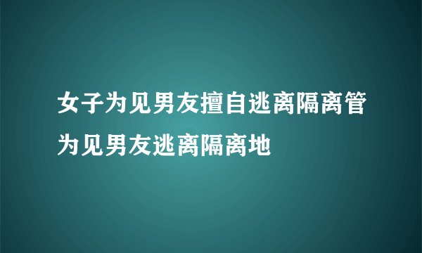 女子为见男友擅自逃离隔离管为见男友逃离隔离地
