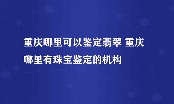 重庆哪里可以鉴定翡翠 重庆哪里有珠宝鉴定的机构