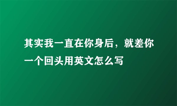 其实我一直在你身后，就差你一个回头用英文怎么写