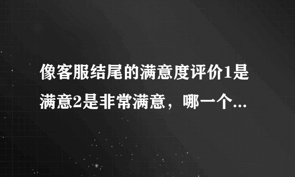 像客服结尾的满意度评价1是满意2是非常满意，哪一个更好一点，一般来说应该是1要好点的啊，可是书面来