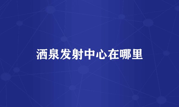 洒泉发射中心在哪里