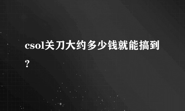 csol关刀大约多少钱就能搞到?