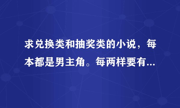 求兑换类和抽奖类的小说，每本都是男主角。每两样要有10本以上~100w子左右，没有达到以上要求..