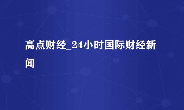 高点财经_24小时国际财经新闻