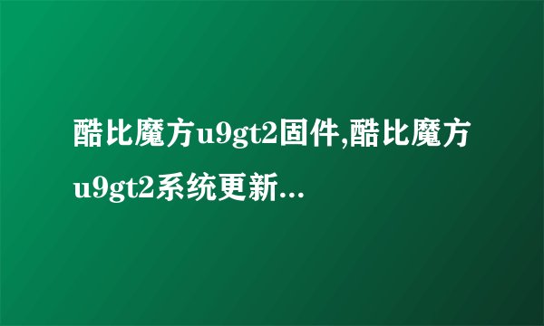 酷比魔方u9gt2固件,酷比魔方u9gt2系统更新：更稳定，更流畅