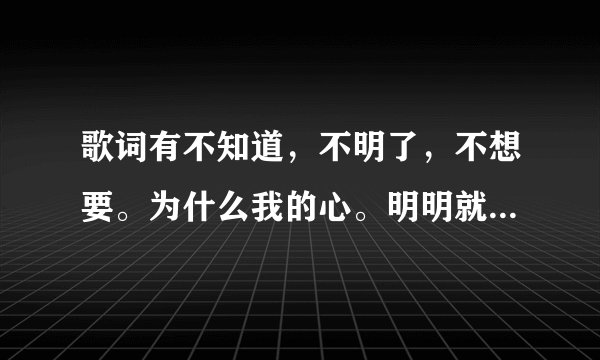 歌词有不知道,不明了,不想要。为什么我的心。明明就想靠近。这首歌叫什么名字。谢谢大家