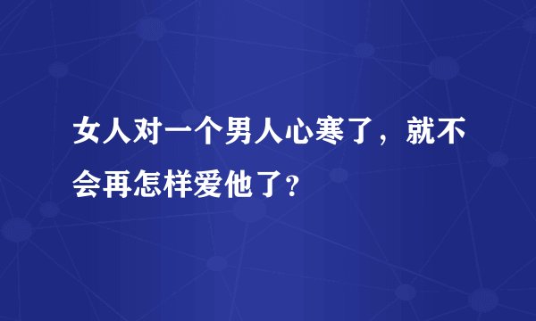 女人对一个男人心寒了，就不会再怎样爱他了？
