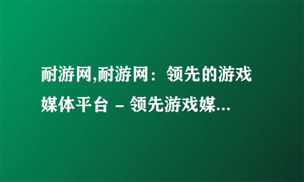 耐游网,耐游网：领先的游戏媒体平台 - 领先游戏媒体平台，耐游网