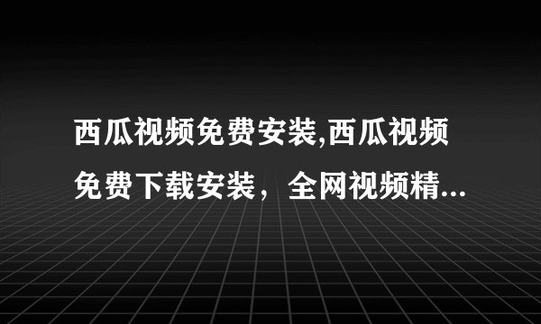 西瓜视频免费安装,西瓜视频免费下载安装，全网视频精彩看不停