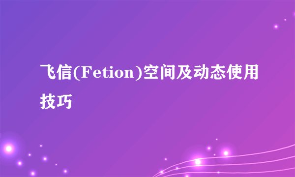 飞信(Fetion)空间及动态使用技巧