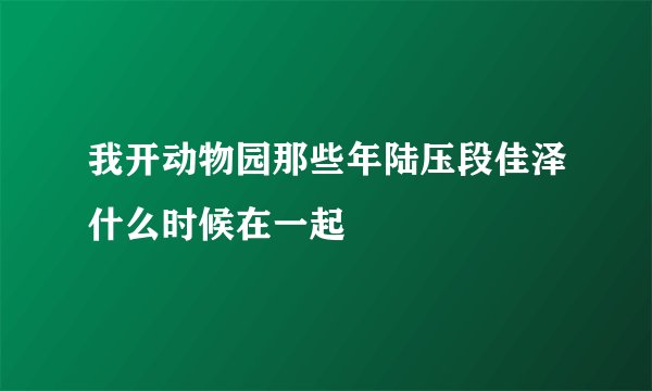 我开动物园那些年陆压段佳泽什么时候在一起