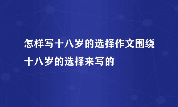 怎样写十八岁的选择作文围绕十八岁的选择来写的