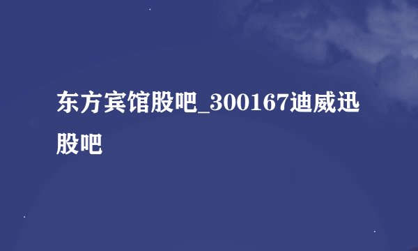 东方宾馆股吧_300167迪威迅股吧