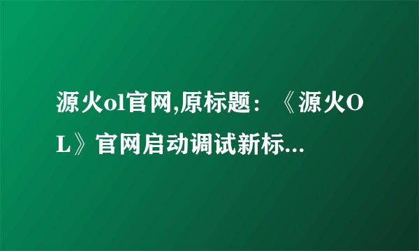 源火ol官网,原标题：《源火OL》官网启动调试新标题：源火OL官网正式上线啦！