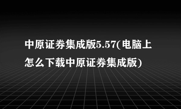 中原证券集成版5.57(电脑上怎么下载中原证券集成版)