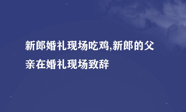 新郎婚礼现场吃鸡,新郎的父亲在婚礼现场致辞