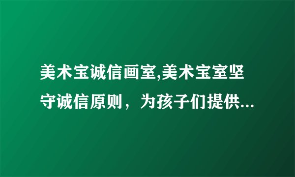 美术宝诚信画室,美术宝室坚守诚信原则，为孩子们提供更好的画画体验