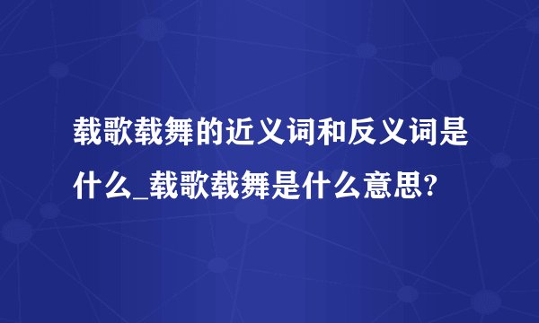载歌载舞的近义词和反义词是什么_载歌载舞是什么意思?