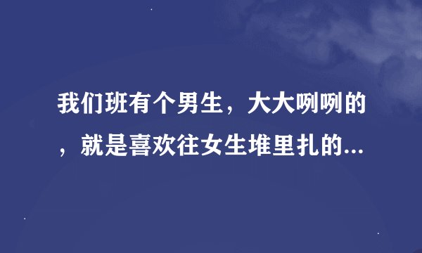 我们班有个男生，大大咧咧的，就是喜欢往女生堆里扎的，逗逗我左边的...