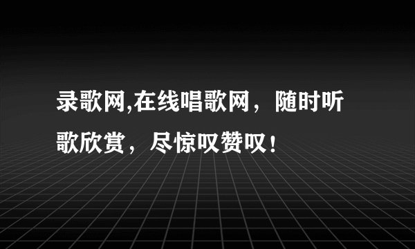 录歌网,在线唱歌网，随时听歌欣赏，尽惊叹赞叹！