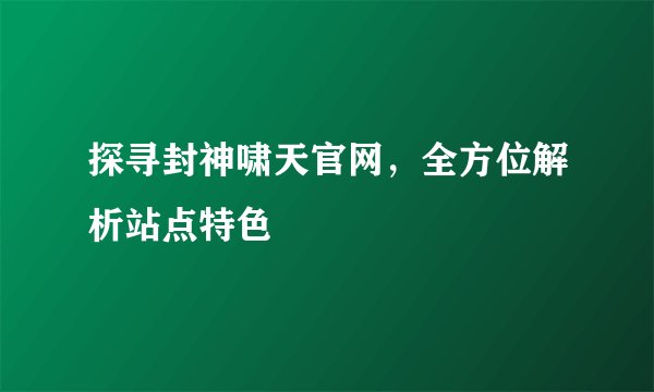 探寻封神啸天官网，全方位解析站点特色