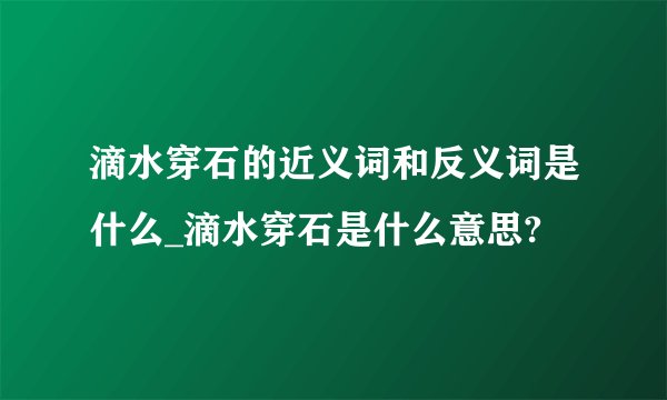 滴水穿石的近义词和反义词是什么_滴水穿石是什么意思?