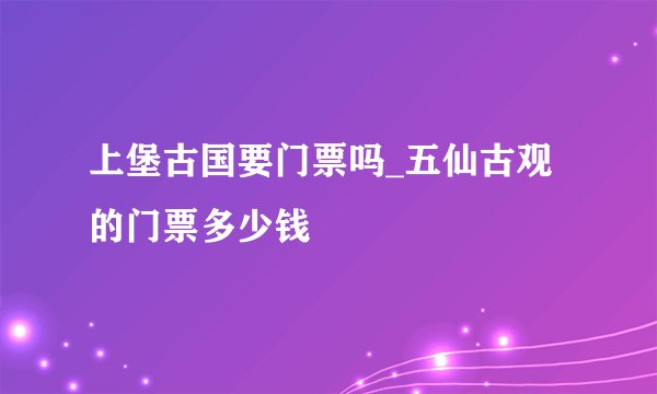 上堡古国要门票吗_五仙古观的门票多少钱