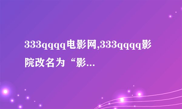 333qqqq电影网,333qqqq影院改名为“影视直播间”