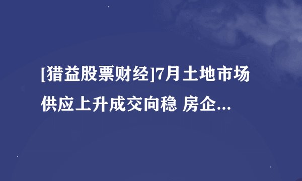 [猎益股票财经]7月土地市场供应上升成交向稳 房企拿地更谨慎