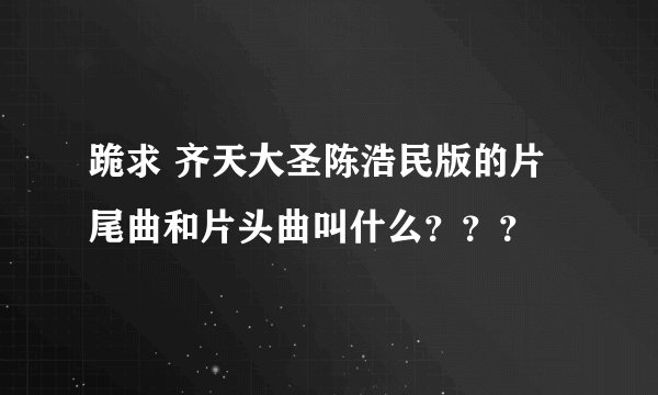 跪求 齐天大圣陈浩民版的片尾曲和片头曲叫什么？？？