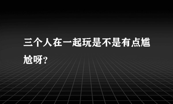 三个人在一起玩是不是有点尴尬呀？