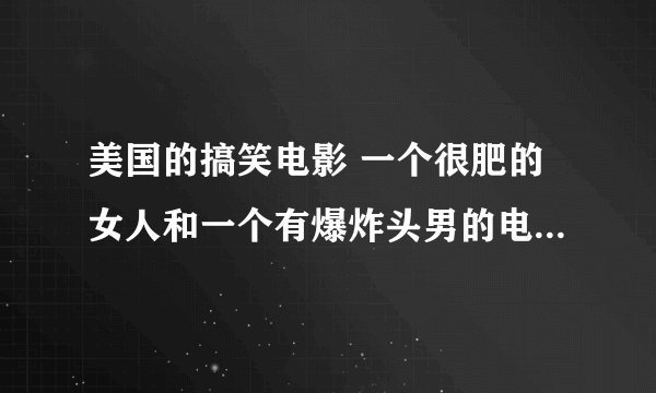 美国的搞笑电影 一个很肥的女人和一个有爆炸头男的电影 那个女的很喜欢说 How are you 的