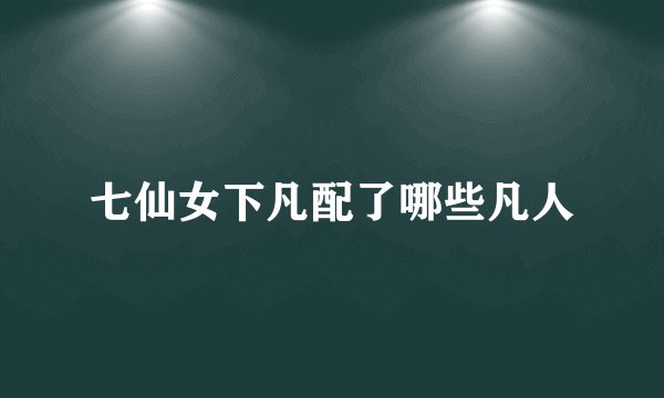 七仙女下凡配了哪些凡人