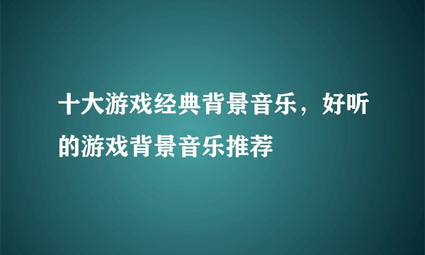 十大游戏经典背景音乐，好听的游戏背景音乐推荐