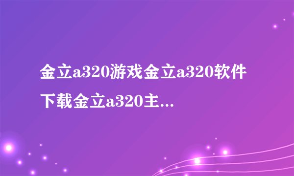金立a320游戏金立a320软件下载金立a320主题？有人清楚吗？