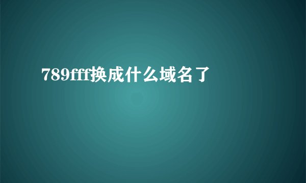 789fff换成什么域名了