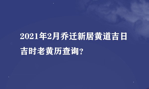 2021年2月乔迁新居黄道吉日吉时老黄历查询？
