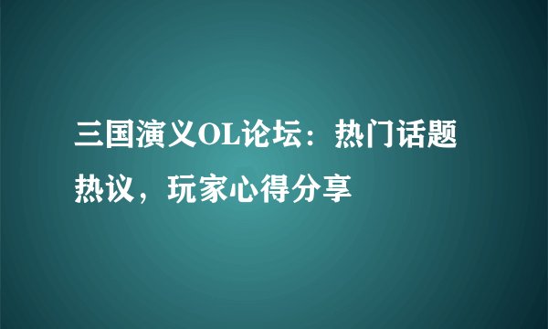 三国演义OL论坛：热门话题热议，玩家心得分享