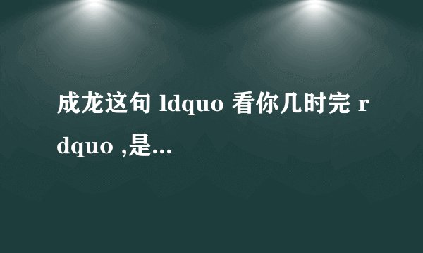 成龙这句 ldquo 看你几时完 rdquo ,是对谁说的? - 知乎