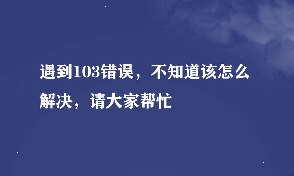 遇到103错误,不知道该怎么解决,请大家帮忙
