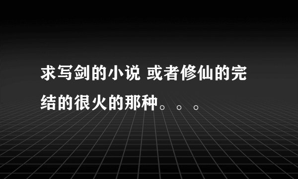 求写剑的小说 或者修仙的完结的很火的那种。。。
