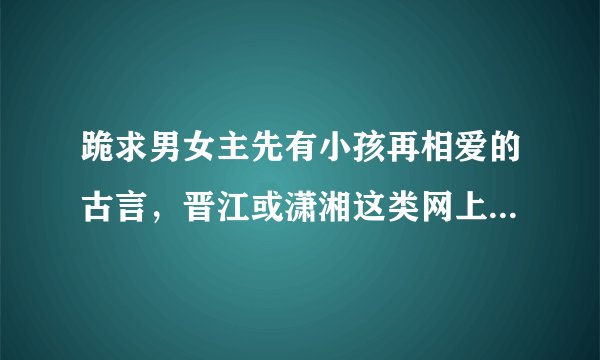 跪求男女主先有小孩再相爱的古言，晋江或潇湘这类网上的原创文，不要穿越的，最好是架空的，例如狂性暴君